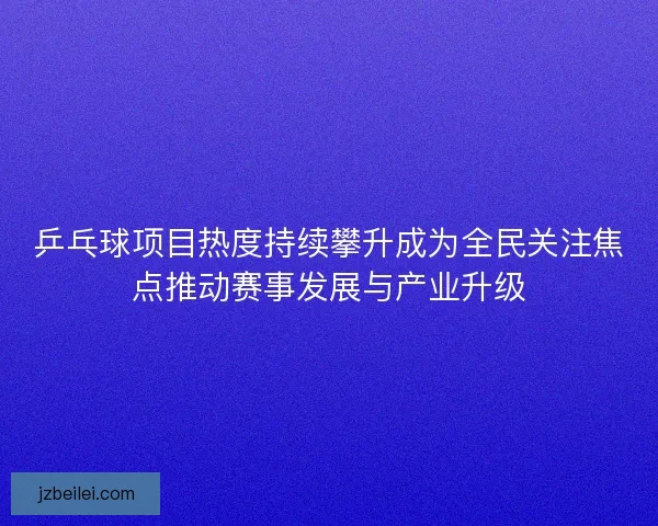 乒乓球项目热度持续攀升成为全民关注焦点推动赛事发展与产业升级