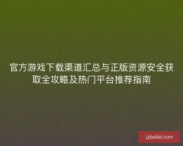 官方游戏下载渠道汇总与正版资源安全获取全攻略及热门平台推荐指南
