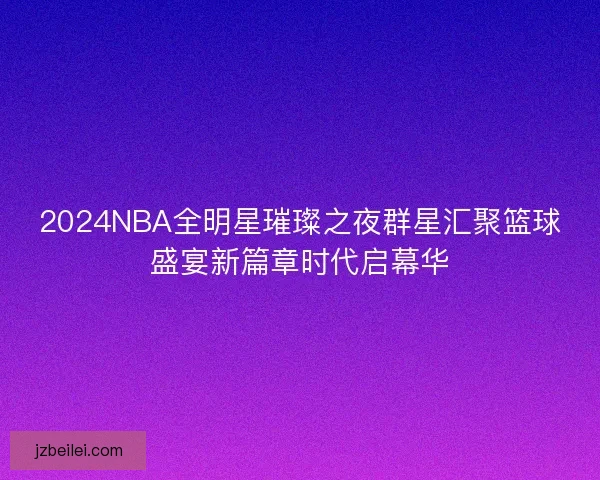 2024NBA全明星璀璨之夜群星汇聚篮球盛宴新篇章时代启幕华 2024NBA全明星璀璨之夜群星汇聚篮球盛宴新篇章时代启幕华