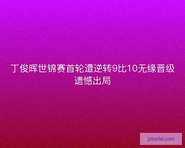 丁俊晖世锦赛首轮遭逆转9比10无缘晋级遗憾出局 丁俊晖世锦赛首轮遭逆转9比10无缘晋级遗憾出局