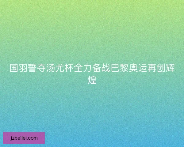 国羽誓夺汤尤杯全力备战巴黎奥运再创辉煌