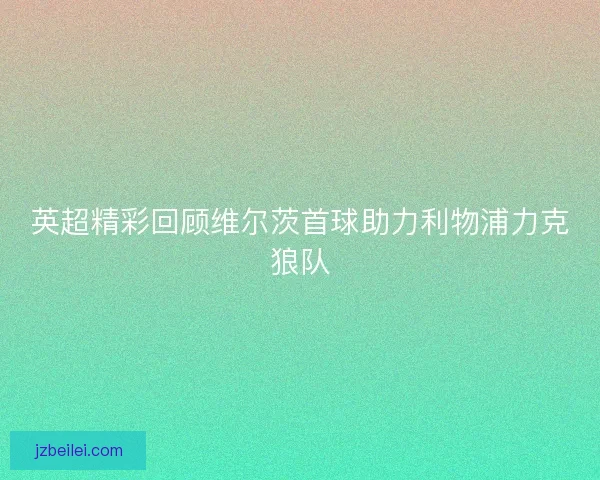 英超精彩回顾维尔茨首球助力利物浦力克狼队