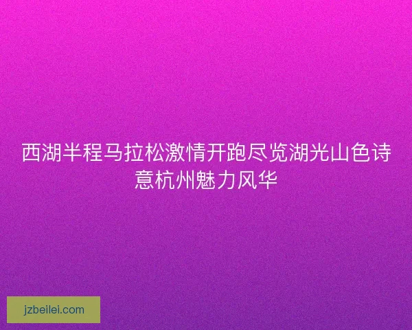 西湖半程马拉松激情开跑尽览湖光山色诗意杭州魅力风华