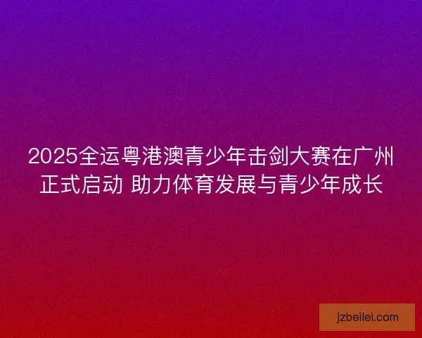 2025全运粤港澳青少年击剑大赛在广州正式启动 助力体育发展与青少年成长