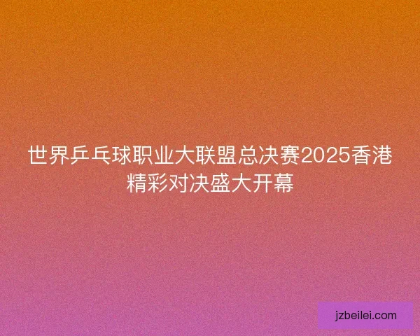 世界乒乓球职业大联盟总决赛2025香港精彩对决盛大开幕
