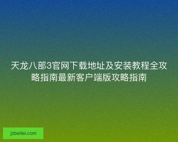 天龙八部3官网下载地址及安装教程全攻略指南最新客户端版攻略指南