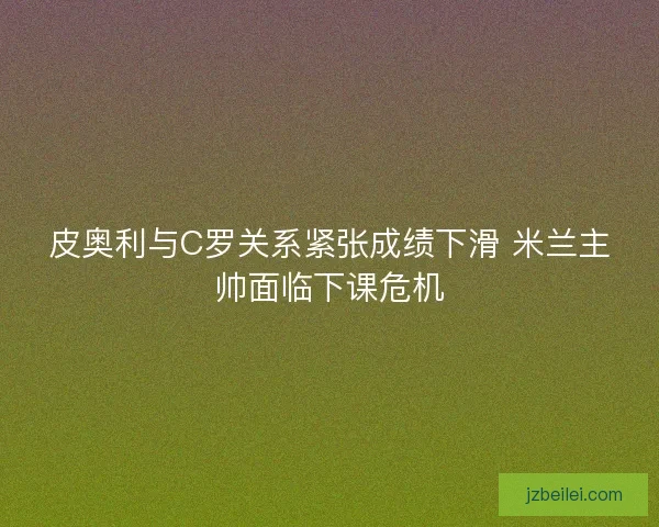 皮奥利与C罗关系紧张成绩下滑 米兰主帅面临下课危机