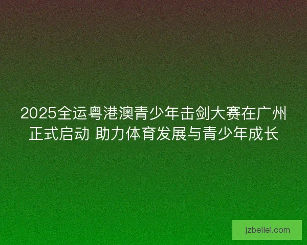 2025全运粤港澳青少年击剑大赛在广州正式启动 助力体育发展与青少年成长