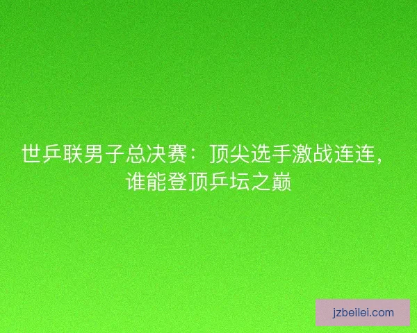 世乒联男子总决赛：顶尖选手激战连连，谁能登顶乒坛之巅