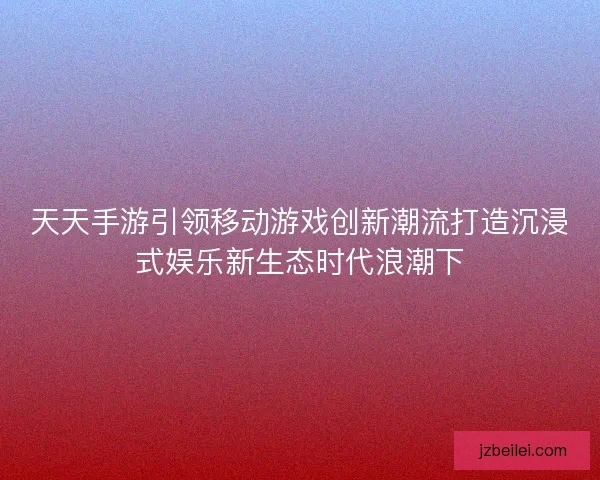 天天手游引领移动游戏创新潮流打造沉浸式娱乐新生态时代浪潮下