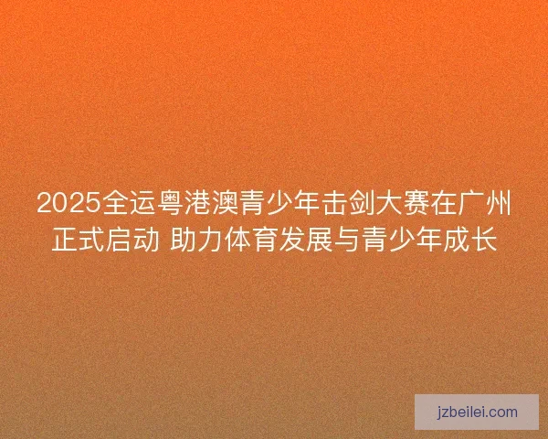 2025全运粤港澳青少年击剑大赛在广州正式启动 助力体育发展与青少年成长