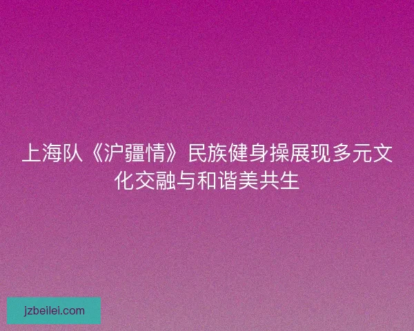上海队《沪疆情》民族健身操展现多元文化交融与和谐美共生