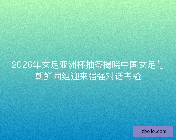 2026年女足亚洲杯抽签揭晓中国女足与朝鲜同组迎来强强对话考验 2026年女足亚洲杯抽签揭晓中国女足与朝鲜同组迎来强强对话考验