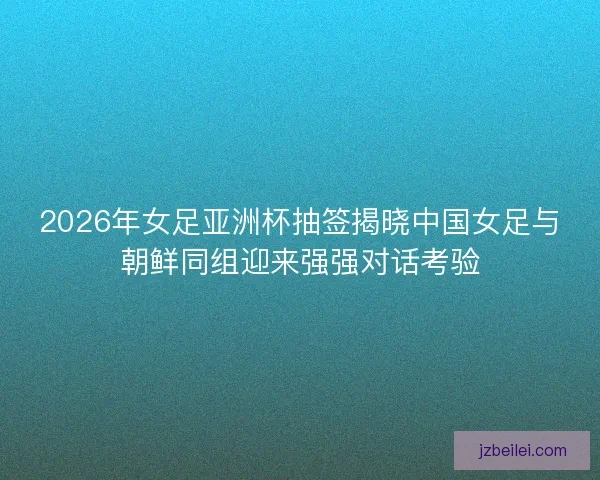 2026年女足亚洲杯抽签揭晓中国女足与朝鲜同组迎来强强对话考验 2026年女足亚洲杯抽签揭晓中国女足与朝鲜同组迎来强强对话考验