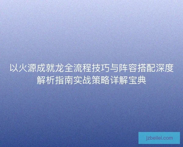以火源成就龙全流程技巧与阵容搭配深度解析指南实战策略详解宝典