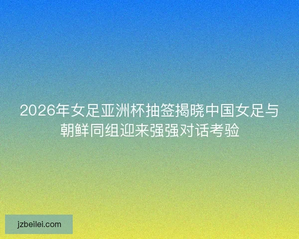 2026年女足亚洲杯抽签揭晓中国女足与朝鲜同组迎来强强对话考验